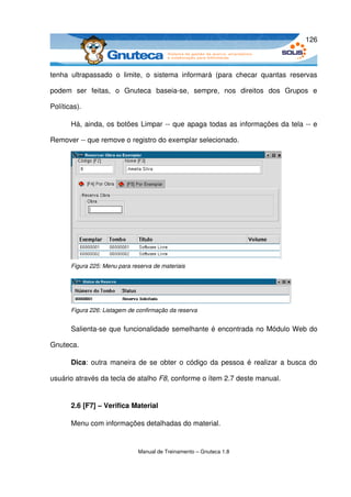 126



tenha   ultrapassado   o   limite,   o   sistema   informará   (para   checar   quantas   reservas 

podem   ser   feitas,   o   Gnuteca   baseia­se,   sempre,   nos   direitos   dos   Grupos   e 

Políticas). 

       Há, ainda, os botões Limpar ­­ que apaga todas as informações da tela ­­ e 

Remover ­­ que remove o registro do exemplar selecionado.




       Figura 225: Menu para reserva de materiais




       Figura 226: Listagem de confirmação da reserva


       Salienta­se que funcionalidade semelhante é encontrada no Módulo Web do 

Gnuteca.

       Dica: outra maneira de se obter o código da pessoa é realizar a busca do 

usuário através da tecla de atalho F8, conforme o ítem 2.7 deste manual.


       2.6 [F7] – Verifica Material

       Menu com informações detalhadas do material.


                                Manual de Treinamento – Gnuteca 1.8
 