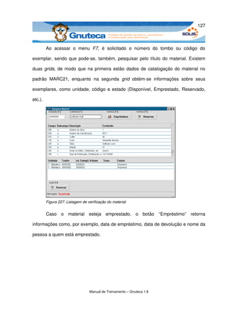 127



         Ao   acessar   o   menu  F7,   é   solicitado   o   número   do   tombo   ou   código   do 

exemplar, sendo que pode­se, também, pesquisar pelo título do material. Existem 

duas  grids, de modo que na primeira estão dados de catalogação do material no 

padrão   MARC21,   enquanto   na   segunda  grid  obtém­se   informações   sobre   seus 

exemplares, como unidade, código e estado (Disponível, Emprestado,  Reservado, 

etc.).




         Figura 227: Listagem de verificação do material


         Caso   o   material   esteja   emprestado,   o   botão   “Empréstimo”  retorna 

informações como, por exemplo, data de empréstimo, data de devolução e nome da 

pessoa a quem está emprestado.




                                  Manual de Treinamento – Gnuteca 1.8
 