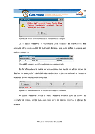 128




       Figura 228: Janela com informações do empréstimo do exemplar


       Já   o   botão   “Reserva”  é   responsável   pela   exibição   de   informações   das 

reservas, através do código do exemplar digitado, tais como datas e pessoa que 

efetuou a reserva.




       Figura 229: Listagem com informações da reserva do exemplar


       Se for efetuada uma busca por um conteúdo que exista em várias obras, os 

“Botões de Navegação” são habilitados neste menu e permitem visualizar os outros 

materiais e seus respectivo exemplares.




       Figura 230: Barra inferior com os botões de navegação habilitados


       O   botão   “Reservar”  exibe   o   menu   Reserva   Material   com   os   dados   do 

exemplar  já   listado,  sendo   que,  para  isso,  deve­se   apenas   informar  o  código  da 

pessoa.




                                Manual de Treinamento – Gnuteca 1.8
 