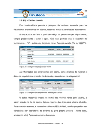 129



       2.7 [F8] – Verifica Usuário

       Esta   funcionalidade   permite   a   pesquisa   de   usuários,   essencial   para   se 

visualizar os empréstimos em abertos, reservas, multas e penalidades dos mesmos.

       A busca  pode  ser feita  a  partir do  código  da  pessoa  ou  por algum nome, 

sempre   pressionando  <  Enter  >  após.   Para   isso,   pode­se   usar   o   caractere   de 

truncamento ­­ “%” ­­ antes e/ou depois do nome. Exemplo: Amelia S%, ou %SILV%




       Figura 231: Listagem da pesquisa por nome


       As   informações   dos  empréstimos  em  aberto,   como   detalhes   do   material   e 

datas de empréstimo e previsão de devolução, são exibidas na grid principal.




       Figura 232: Listagem dos empréstimos abertos pelo usuário


       O   botão   “Reservas”  mostra   os   dados   das   reservas   feitas   pelo   usuário,   a 

saber, posição na fila de espera, data da reserva, data limite para retirar e situação. 

Para cancelar reservas, é necessário utilizar o Módulo Web, sendo que podem ser 

canceladas   por   operadores   do   sistema   ou   pela   própria   pessoa   –   neste   caso, 

acessando o link Reservas no menu do usuário.



                               Manual de Treinamento – Gnuteca 1.8
 