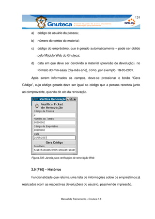 131



      a)   código de usuário da pessoa;

      b)   número do tombo do material; 

      c)   código do empréstimo, que é gerado automaticamente – pode ser obtido 

           pelo Módulo Web do Gnuteca; 

      d)   data em que deve ser devolvido o material (previsão de devolução), no 

           formato dd­mm­aaaa (dia­mês­ano), como, por exemplo, 18­05­2007. 

      Após   serem   informados   os   campos,   deve­se   pressionar   o   botão   “Gera 

Código”, cujo código gerado deve ser igual ao código que a pessoa recebeu junto 

ao comprovante, quando do ato da renovação.




      Figura 236: Janela para verificação de renovação Web



      2.9 [F10] – Histórico

      Funcionalidade que retorna uma lista de informações sobre os empréstimos já 

realizados (com as respectivas devoluções) do usuário, passível de impressão.



                              Manual de Treinamento – Gnuteca 1.8
 