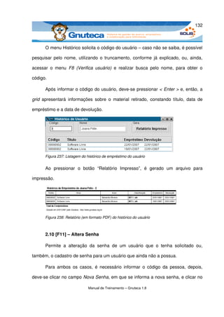 132



       O menu Histórico solicita o código do usuário – caso não se saiba, é possível 

pesquisar pelo nome, utilizando o truncamento, conforme já explicado, ou, ainda, 

acessar   o   menu  F8   (Verifica   usuário)  e   realizar  busca   pelo   nome,   para   obter   o 

código. 

       Após informar o código do usuário, deve­se pressionar < Enter > e, então, a 

grid  apresentará   informações   sobre   o   material   retirado,   constando   título,   data   de 

empréstimo e a data de devolução.




       Figura 237: Listagem do histórico de empréstimo do usuário


       Ao   pressionar   o   botão   “Relatório   Impresso”,   é   gerado   um   arquivo   para 

impressão.




       Figura 238: Relatório (em formato PDF) do histórico do usuário



       2.10 [F11] – Altera Senha

       Permite   a   alteração   da   senha   de   um   usuário   que   o   tenha   solicitado   ou, 

também, o cadastro de senha para um usuário que ainda não a possua. 

       Para  ambos  os  casos,   é  necessário   informar  o   código  da  pessoa,  depois, 

deve­se clicar no campo Nova Senha, em que se informa a nova senha, e clicar no 

                                 Manual de Treinamento – Gnuteca 1.8
 