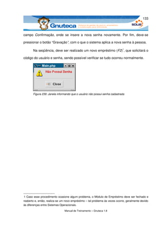 133



campo  Confirmação,  onde   se   insere   a   nova   senha   novamente.   Por   fim,   deve­se 

pressionar o botão “Gravação”, com o que o sistema aplica a nova senha à pessoa. 

       Na seqüência, deve ser realizado um novo empréstimo (F2)1, que solicitará o 

código do usuário e senha, sendo possível verificar se tudo ocorreu normalmente.




       Figura 239: Janela informando que o usuário não possui senha cadastrada




1 Caso esse procedimento ocasione algum problema, o Módulo de Empréstimo deve ser fechado e 
reaberto e, então, realiza­se um novo empréstimo – tal problema às vezes ocorre, geralmente devido 
às diferenças entre Sistemas Operacionais.

                                Manual de Treinamento – Gnuteca 1.8
 