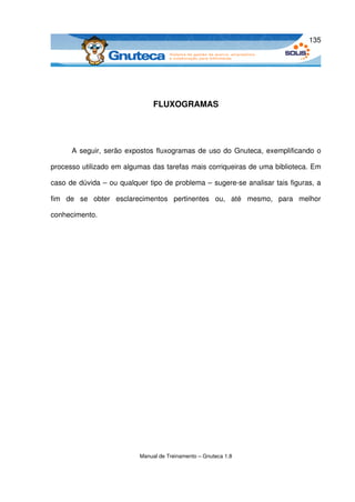135




                                  FLUXOGRAMAS




       A seguir, serão expostos fluxogramas de uso do Gnuteca, exemplificando o 

processo utilizado em algumas das tarefas mais corriqueiras de uma biblioteca. Em 

caso de dúvida – ou qualquer tipo de problema – sugere­se analisar tais figuras, a 

fim   de   se   obter   esclarecimentos   pertinentes   ou,   até   mesmo,   para   melhor 

conhecimento.




                             Manual de Treinamento – Gnuteca 1.8
 