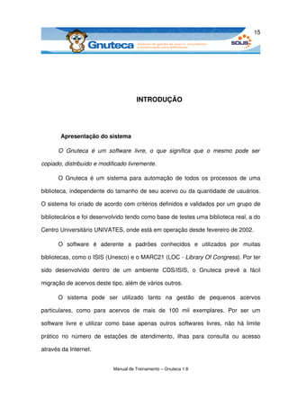 15




                                             INTRODUÇÃO




         Apresentação do sistema

        O   Gnuteca   é   um   software   livre,   o   que   significa   que   o   mesmo   pode   ser  

copiado, distribuído e modificado livremente.

        O Gnuteca  é um sistema para  automação  de  todos os processos de uma 

biblioteca, independente do tamanho de seu acervo ou da quantidade de usuários. 

O sistema foi criado de acordo com critérios definidos e validados por um grupo de 

bibliotecários e foi desenvolvido tendo como base de testes uma biblioteca real, a do 

Centro Universitário UNIVATES, onde está em operação desde fevereiro de 2002.

        O   software   é   aderente   a   padrões   conhecidos   e   utilizados   por   muitas 

bibliotecas, como o ISIS (Unesco) e o MARC21 (LOC ­ Library Of Congress). Por ter 

sido   desenvolvido   dentro   de   um   ambiente   CDS/ISIS,   o   Gnuteca   prevê   a   fácil 

migração de acervos deste tipo, além de vários outros.

        O   sistema   pode   ser   utilizado   tanto   na   gestão   de   pequenos   acervos 

particulares,   como   para   acervos   de   mais   de   100   mil   exemplares.   Por   ser   um 

software   livre   e   utilizar   como   base   apenas   outros   softwares   livres,   não   há   limite 

prático   no   número   de   estações   de   atendimento,   ilhas   para   consulta   ou   acesso 

através da Internet. 


                                  Manual de Treinamento – Gnuteca 1.8
 