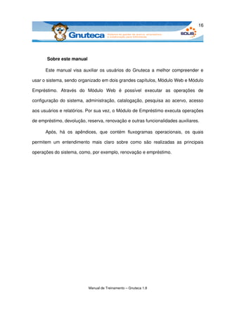 16




        Sobre este manual

       Este manual visa auxiliar os usuários do Gnuteca a melhor compreender e 

usar o sistema, sendo organizado em dois grandes capítulos, Módulo Web e Módulo 

Empréstimo.   Através   do   Módulo   Web   é   possível   executar   as   operações   de 

configuração do sistema, administração, catalogação, pesquisa ao acervo, acesso 

aos usuários e relatórios. Por sua vez, o Módulo de Empréstimo executa operações 

de empréstimo, devolução, reserva, renovação e outras funcionalidades auxiliares.

       Após,   há   os   apêndices,   que   contém   fluxogramas   operacionais,   os   quais 

permitem   um   entendimento   mais   claro   sobre   como   são   realizadas   as   principais 

operações do sistema, como, por exemplo, renovação e empréstimo.




                               Manual de Treinamento – Gnuteca 1.8
 