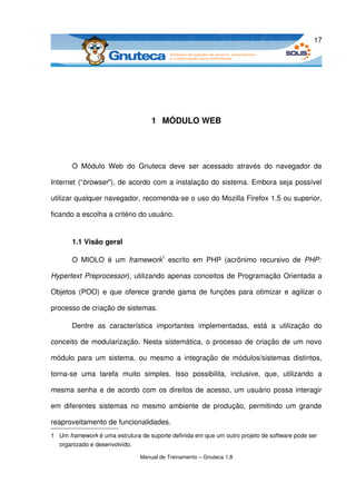 17




                                     1  MÓDULO WEB




       O   Módulo   Web   do   Gnuteca   deve   ser   acessado   através   do   navegador   de 

Internet (“browser”), de acordo com a instalação do sistema. Embora seja possível 

utilizar qualquer navegador, recomenda­se o uso do Mozilla Firefox 1.5 ou superior, 

ficando a escolha a critério do usuário.


       1.1 Visão geral

       O   MIOLO   é   um  framework1  escrito   em  PHP   (acrônimo   recursivo   de  PHP:  

Hypertext Preprocessor), utilizando apenas conceitos de Programação Orientada a 

Objetos (POO) e que oferece grande gama de funções para otimizar e agilizar o 

processo de criação de sistemas. 

       Dentre   as   característica   importantes   implementadas,   está   a   utilização   do 

conceito de modularização. Nesta sistemática, o processo de criação de um novo 

módulo  para um sistema, ou mesmo a integração  de módulos/sistemas distintos, 

torna­se   uma   tarefa   muito   simples.   Isso   possibilita,   inclusive,   que,   utilizando   a 

mesma senha e de acordo com os direitos de acesso, um usuário possa interagir 

em diferentes  sistemas  no  mesmo  ambiente  de  produção,  permitindo  um  grande 

reaproveitamento de funcionalidades.
1 Um framework é uma estrutura de suporte definida em que um outro projeto de software pode ser 
  organizado e desenvolvido. 

                                 Manual de Treinamento – Gnuteca 1.8
 