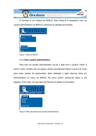 18



       O   Gnuteca   é   um  módulo   do   MIOLO.   Para   utilizá­lo   é   necessário   criar   um 

usuário administrativo no MIOLO e adicionar as devidas permissões.




       Figura 1: Menu do MIOLO


       1.1.1 Criar usuário administrativo

       Para criar um usuário administrativo, faz­se o  login  com o usuário “miolo” e 

senha “miolo” (ambos sem as aspas), sendo aconselhável alterar a senha do miolo 

para   evitar   acesso   de   oportunistas.   Após   realizado   o  login,  deve­se  clicar   em 

Administration  no   menu   do   MIOLO.   No   menu  admin,  acessa­se  Users  e,   em 

seguida, Insert User, em que deve­se informar os dados no formulário.




       Figura 2: Menu de acesso aos usuários administrativos




                                Manual de Treinamento – Gnuteca 1.8
 