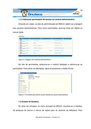 19



       1.1.2 Adicionar permissões de acesso ao usuário administrativo

       Clicando em Users, na tela de administração do MIOLO, obtém­se a listagem 

dos usuários administrativos. Para incluir permissões, deve­se clicar em  Rights  na 

coluna Ação.




       Figura 3: Listagem dos usuários administrativos


       Na   tela   de   permissões,   seleciona­se   o   módulo   desejado   e   adiciona­se   as 

permissões. Para salvar as alterações, deve­se pressionar o botão Enviar.




       Figura 4: Formulário para alterar as permissões do usuário administrativo



       1.2 Acesso ao Gnuteca

       Ao clicar em Gnuteca, no menu principal do MIOLO, visualiza­se a interface 

de   pesquisa   do   acervo   e   menus   de   ações   para   os   usuários   da   biblioteca.   Para 


                                 Manual de Treinamento – Gnuteca 1.8
 