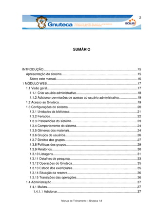 2




                                                    SUMÁRIO




INTRODUÇÃO.............................................................................................................15
  Apresentação do sistema.......................................................................................15
     Sobre este manual..............................................................................................16
1 MÓDULO WEB.........................................................................................................17
  1.1 Visão geral........................................................................................................17
     1.1.1 Criar usuário administrativo.......................................................................18
     1.1.2 Adicionar permissões de acesso ao usuário administrativo.....................19
  1.2 Acesso ao Gnuteca...........................................................................................19
  1.3 Configurações do sistema................................................................................20
     1.3.1 Unidades da biblioteca..............................................................................21
     1.3.2 Feriados.....................................................................................................22
     1.3.3 Preferências do sistema............................................................................23
     1.3.4 Comportamento do sistema......................................................................24
     1.3.5 Gêneros dos materiais...............................................................................24
     1.3.6 Grupos de usuários...................................................................................26
     1.3.7 Direitos dos grupos....................................................................................27
     1.3.8 Políticas dos grupos..................................................................................29
     1.3.9 Relatórios...................................................................................................30
     1.3.10 Listagens..................................................................................................31
     1.3.11 Detalhes de pesquisa..............................................................................33
     1.3.12 Operações do Gnuteca...........................................................................35
     1.3.13 Estado dos exemplares...........................................................................35
     1.3.14 Situação da reserva.................................................................................36
     1.3.15 Transições das operações......................................................................36
  1.4 Administração...................................................................................................37
     1.4.1 Multas........................................................................................................37
        1.4.1.1 Adicionar.............................................................................................37

                                        Manual de Treinamento – Gnuteca 1.8
 