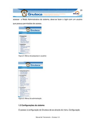20



acessar   o Modo Administrativo do sistema, deve­se fazer o  login  com um usuário 

que possua permissões de acesso.




      Figura 5: Menus de pesquisas e usuários




      Figura 6: Menus de administração



      1.3 Configurações do sistema

      O acesso à configuração do Gnuteca dá­se através do menu Configuração.


                              Manual de Treinamento – Gnuteca 1.8
 
