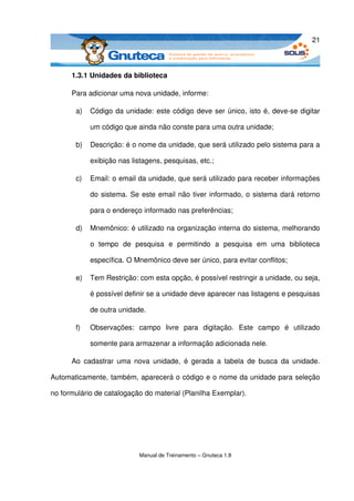 21



      1.3.1 Unidades da biblioteca

      Para adicionar uma nova unidade, informe:

       a)   Código da unidade: este código deve ser único, isto é, deve­se digitar 

            um código que ainda não conste para uma outra unidade;

       b)   Descrição: é o nome da unidade, que será utilizado pelo sistema para a 

            exibição nas listagens, pesquisas, etc.;

       c)   Email: o email da unidade, que será utilizado para receber informações 

            do sistema. Se este email não tiver informado, o sistema dará retorno 

            para o endereço informado nas preferências;

       d)   Mnemônico: é utilizado na organização interna do sistema, melhorando 

            o   tempo   de   pesquisa   e   permitindo   a   pesquisa   em   uma   biblioteca 

            específica. O Mnemônico deve ser único, para evitar conflitos;

       e)   Tem Restrição: com esta opção, é possível restringir a unidade, ou seja, 

            é possível definir se a unidade deve aparecer nas listagens e pesquisas 

            de outra unidade.

       f)   Observações:   campo   livre   para   digitação.   Este   campo   é   utilizado 

            somente para armazenar a informação adicionada nele.

      Ao  cadastrar  uma  nova  unidade,   é  gerada  a  tabela  de  busca  da  unidade. 

Automaticamente, também, aparecerá o código e o nome da unidade para seleção 

no formulário de catalogação do material (Planilha Exemplar).




                             Manual de Treinamento – Gnuteca 1.8
 