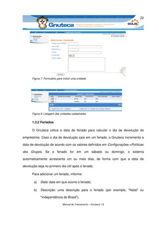 22




       Figura 7: Formulário para incluir uma unidade




       Figura 8: Listagem das unidades cadastradas


       1.3.2 Feriados

       O   Gnuteca   utiliza   a   data   de   feriado   para   calcular   o   dia   de   devolução   do 

empréstimo. Caso o dia de devolução caia em um feriado, o Gnuteca incrementa a 

data de devolução de acordo com os valores definidos em Configurações­>Políticas  

dos   Grupos.   Se   o   feriado   for   em   um   sábado   ou   domingo,   o   sistema 

automaticamente   acrescenta   um   ou   mais   dias,   de   forma   com   que   a   data   de 

devolução seja no primeiro dia útil após o feriado.

       Para adicionar um feriado, informe:

        a)    Data: data em que ocorre o feriado;

        b)    Descrição:   uma   descrição   para   o   feriado   (por   exemplo,   "Natal"   ou 

              "Independência do Brasil").

                                 Manual de Treinamento – Gnuteca 1.8
 