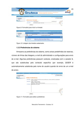23




      Figura 9: Formulário para incluir um feriado




      Figura 10: Listagem dos feriados cadastrados


      1.3.3 Preferências do sistema

      Armazena as preferências do sistema, como avisos predefinidos de reservas, 

número de linhas das listagens, e­mail do administrador e configurações para envio 

de e­mail. Algumas preferências possuem variáveis, sinalizadas com o caracter $, 

que   são   substituídas   pelo   conteúdo   específico   (por   exemplo,  $USER  é 

automaticamente substituída pelo nome do usuário quando do envio de um e­mail 

de aviso).




      Figura 11: Formulário para editar a preferência




                                Manual de Treinamento – Gnuteca 1.8
 
