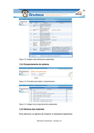 24




Figura 12: Listagem das preferências cadastradas


1.3.4 Comportamento do sistema




Figura 13: Formulário para editar o comportamento




Figura 14: Listagem dos comportamentos cadastrados


1.3.5 Gêneros dos materiais

Para adicionar um gênero de material, é necessário especificar:


                        Manual de Treinamento – Gnuteca 1.8
 