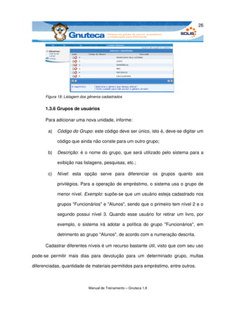26




       Figura 18: Listagem dos gêneros cadastrados


       1.3.6 Grupos de usuários

       Para adicionar uma nova unidade, informe: 

        a)   Código do Grupo: este código deve ser único, isto é, deve­se digitar um 

             código que ainda não conste para um outro grupo; 

        b)   Descrição: é o nome do grupo, que será utilizado pelo sistema para a 

             exibição nas listagens, pesquisas, etc.; 

        c)   Nível:   esta   opção   serve   para   diferenciar   os   grupos   quanto   aos 

             privilégios. Para a operação de empréstimo, o sistema usa o grupo de 

             menor nível. Exemplo: supõe­se que um usuário esteja cadastrado nos 

             grupos "Funcionários" e "Alunos", sendo que o primeiro tem nível 2 e o 

             segundo possui nível 3. Quando esse usuário for retirar um livro, por 

             exemplo, o sistema  irá adotar a política  do grupo  "Funcionários", em 

             detrimento ao grupo "Alunos", de acordo com a numeração descrita.

       Cadastrar diferentes níveis é um recurso bastante útil, visto que com seu uso 

pode­se   permitir   mais   dias   para   devolução   para   um   determinado   grupo,   multas 

diferenciadas, quantidade de materiais permitidos para empréstimo, entre outros. 



                               Manual de Treinamento – Gnuteca 1.8
 