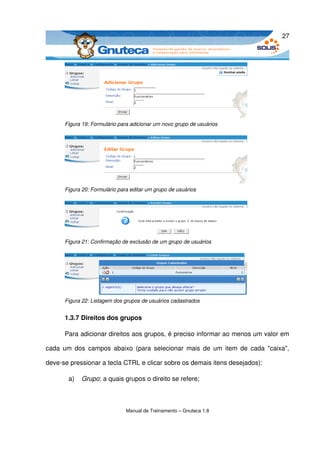 27




      Figura 19: Formulário para adicionar um novo grupo de usuários




      Figura 20: Formulário para editar um grupo de usuários




      Figura 21: Confirmação de exclusão de um grupo de usuários




      Figura 22: Listagem dos grupos de usuários cadastrados


      1.3.7 Direitos dos grupos

      Para adicionar direitos aos grupos, é preciso informar ao menos um valor em 

cada um dos campos abaixo (para selecionar mais de  um  item de  cada  "caixa", 

deve­se pressionar a tecla CTRL e clicar sobre os demais itens desejados):

       a)   Grupo: a quais grupos o direito se refere; 



                               Manual de Treinamento – Gnuteca 1.8
 