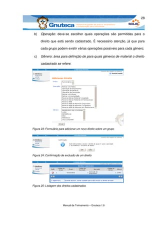 28



 b)   Operação:  deve­se   escolher   quais   operações   são   permitidas   para   o 

      direito que está sendo cadastrado. É necessário atenção, já que para 

      cada grupo podem existir várias operações possíveis para cada gênero;

 c)   Gênero: área para definição de para quais gêneros de material o direito  

      cadastrado se refere. 




Figura 23: Formulário para adicionar um novo direito sobre um grupo




Figura 24: Confirmação de exclusão de um direito




Figura 25: Listagem dos direitos cadastrados




                         Manual de Treinamento – Gnuteca 1.8
 