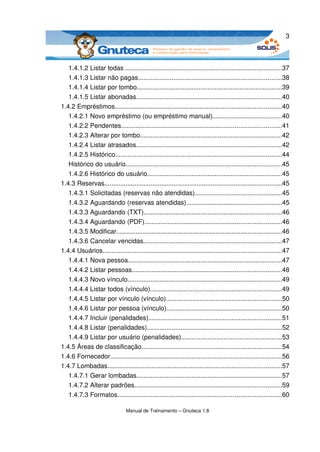 3



   1.4.1.2 Listar todas ........................................................................................37
   1.4.1.3 Listar não pagas.................................................................................38
   1.4.1.4 Listar por tombo..................................................................................39
   1.4.1.5 Listar abonadas..................................................................................40
1.4.2 Empréstimos..............................................................................................40
   1.4.2.1 Novo empréstimo (ou empréstimo manual).......................................40
   1.4.2.2 Pendentes..........................................................................................41
   1.4.2.3 Alterar por tombo................................................................................42
   1.4.2.4 Listar atrasados..................................................................................42
   1.4.2.5 Histórico..............................................................................................44
   Histórico do usuário........................................................................................45
   1.4.2.6 Histórico do usuário............................................................................45
1.4.3 Reservas....................................................................................................45
   1.4.3.1 Solicitadas (reservas não atendidas).................................................45
   1.4.3.2 Aguardando (reservas atendidas)......................................................45
   1.4.3.3 Aguardando (TXT)..............................................................................46
   1.4.3.4 Aguardando (PDF).............................................................................46
   1.4.3.5 Modificar.............................................................................................46
   1.4.3.6 Cancelar vencidas..............................................................................47
1.4.4 Usuários.....................................................................................................47
   1.4.4.1 Nova pessoa.......................................................................................47
   1.4.4.2 Listar pessoas....................................................................................48
   1.4.4.3 Novo vínculo.......................................................................................49
   1.4.4.4 Listar todos (vínculo)..........................................................................49
   1.4.4.5 Listar por vínculo (vínculo).................................................................50
   1.4.4.6 Listar por pessoa (vínculo).................................................................50
   1.4.4.7 Incluir (penalidades)...........................................................................51
   1.4.4.8 Listar (penalidades)............................................................................52
   1.4.4.9 Listar por usuário (penalidades).........................................................53
1.4.5 Áreas de classificação...............................................................................54
1.4.6 Fornecedor.................................................................................................56
1.4.7 Lombadas..................................................................................................57
   1.4.7.1 Gerar lombadas..................................................................................57
   1.4.7.2 Alterar padrões...................................................................................59
   1.4.7.3 Formatos............................................................................................60

                                 Manual de Treinamento – Gnuteca 1.8
 