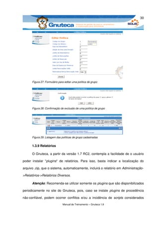 30




        Figura 27: Formulário para editar uma política de grupo




        Figura 28: Confirmação de exclusão de uma política de grupo




        Figura 29: Listagem das políticas de grupo cadastradas


        1.3.9 Relatórios

        O Gnuteca, a partir da versão 1.7 RC2, contempla a facilidade de o usuário 

poder   instalar   "plugins"   de   relatórios.   Para   isso,   basta   indicar   a   localização   do 

arquivo .zip, que o sistema, automaticamente, incluirá o relatório em Administração­

>Relatórios­>Relatórios Diversos. 

        Atenção: Recomenda­se utilizar somente os plugins que são disponibilizados 

periodicamente  no site  do  Gnuteca,  pois, caso se instale  plugins  de  procedência 

não­confiável,   podem   ocorrer   conflitos   e/ou   a   incidência   de  scripts  considerados 

                                 Manual de Treinamento – Gnuteca 1.8
 