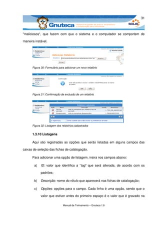 31



"maliciosos",   que   fazem   com   que   o   sistema   e   o   computador   se   comportem   de 

maneira instável.




       Figura 30: Formulário para adicionar um novo relatório




       Figura 31: Confirmação de exclusão de um relatório




       Figura 32: Listagem dos relatórios cadastrados


       1.3.10 Listagens

       Aqui são registradas as opções que serão listadas em alguns campos das 

caixas de seleção das fichas de catalogação. 

       Para adicionar uma opção de listagem, insira nos campos abaixo:

         a)   ID:  valor   que   identifica   a   “tag”  que   será   alterada,   de   acordo   com   os 

              padrões;

         b)   Descrição: nome do rótulo que aparecerá nas fichas de catalogação;

         c)   Opções: opções para o campo. Cada linha é uma opção, sendo que o 

              valor que estiver antes do primeiro espaço é o valor que é gravado na 

                                 Manual de Treinamento – Gnuteca 1.8
 