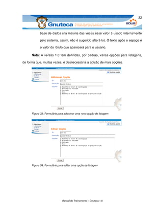 32



            base de dados (na maioria das vezes esse valor é usado internamente 

            pelo sistema, assim, não é sugerido alterá­lo). O texto após o espaço é 

            o valor do rótulo que aparecerá para o usuário.

      Nota: A versão 1.8 tem definidas, por padrão, várias opções para listagens, 

de forma que, muitas vezes, é desnecessária a adição de mais opções. 




      Figura 33: Formulário para adicionar uma nova opção de listagem




      Figura 34: Formulário para editar uma opção de listagem




                              Manual de Treinamento – Gnuteca 1.8
 
