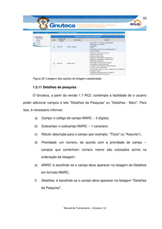 33




      Figura 35: Listagem das opções de listagem cadastradas


      1.3.11 Detalhes de pesquisa

      O Gnuteca, a partir da versão 1.7 RC2, contempla a facilidade de o usuário 

poder adicionar campos à tela "Detalhes da Pesquisa" ou "Detalhes ­ Marc". Para 

isso, é necessário informar: 

        a)   Campo: o código do campo MARC ­­ 3 dígitos;

        b)   Subcampo: o subcampo MARC ­­ 1 caractere;

        c)   Rótulo: descrição para o campo (por exemplo, "Título" ou "Assunto");

        d)   Prioridade:   um   número,   de   acordo   com   a   prioridade   do   campo   ­­ 

             campos   que   contenham   número   menor   são   colocados   acima   na 

             ordenação da listagem;

        e)   MARC: é escolhido se o campo deve aparecer na listagem de Detalhes 

             em formato MARC;

        f)   Detalhes: é escolhido se o campo deve aparecer na listagem "Detalhes 

             da Pesquisa";




                              Manual de Treinamento – Gnuteca 1.8
 