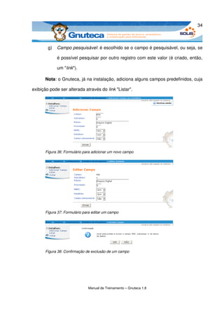 34



        g)   Campo pesquisável: é escolhido se o campo é pesquisável, ou seja, se 

             é possível pesquisar por outro registro com este valor (é criado, então, 

             um "link").

      Nota: o Gnuteca, já na instalação, adiciona alguns campos predefinidos, cuja 

exibição pode ser alterada através do link "Listar". 




      Figura 36: Formulário para adicionar um novo campo




      Figura 37: Formulário para editar um campo




      Figura 38: Confirmação de exclusão de um campo




                              Manual de Treinamento – Gnuteca 1.8
 