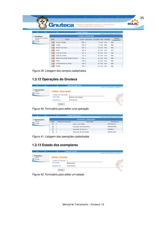 35




Figura 39: Listagem dos campos cadastrados


1.3.12 Operações do Gnuteca




Figura 40: Formulário para editar uma operação




Figura 41: Listagem das operações cadastradas


1.3.13 Estado dos exemplares




Figura 42: Formulário para editar um estado




                         Manual de Treinamento – Gnuteca 1.8
 