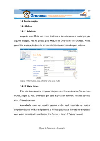 37



      1.4 Administração

      1.4.1 Multas

      1.4.1.1 Adicionar

      A opção Nova Multa tem como finalidade a inclusão de uma multa que, por 

alguma exceção, não foi gerada pelo Módulo de Empréstimo do Gnuteca. Ainda, 

possibilita a aplicação de multa sobre materiais não emprestados pelo sistema. 




      Figura 47: Formulário para adicionar uma nova multa


      1.4.1.2 Listar todas 

      Esta tela é responsável por gerar listagem com diversas informações sobre as 

multas, pagas ou não, ordenadas por data. É possível, também, filtrá­las por data 

e/ou código da pessoa. 

      Importante:   caso  um   usuário   possua   multa,   será   impedido   de   realizar 

empréstimos pelo Módulo Empréstimo, a menos que possua o direito de “Emprestar 

com Multa” especificado nos Direitos dos Grupos ­­ ítem 1.3.7 deste manual. 




                              Manual de Treinamento – Gnuteca 1.8
 