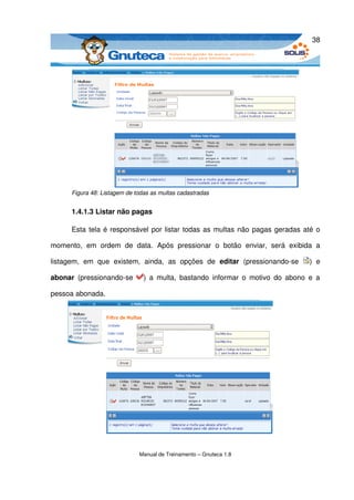 38




       Figura 48: Listagem de todas as multas cadastradas


       1.4.1.3 Listar não pagas

       Esta tela é responsável por listar todas as multas não pagas geradas até o 

momento,   em   ordem   de   data.   Após   pressionar   o   botão   enviar,   será   exibida   a 

listagem,   em   que   existem,   ainda,   as   opções   de  editar  (pressionando­se   )   e 

abonar  (pressionando­se         )  a  multa,  bastando   informar o   motivo   do  abono  e   a 

pessoa abonada.




                                Manual de Treinamento – Gnuteca 1.8
 