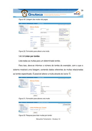 39



      Figura 49: Listagem das multas não pagas




      Figura 50: Formulário para alterar uma multa


      1.4.1.4 Listar por tombo

      Lista todas as multas para um determinado tombo.

      Para isso, deve­se informar o número do tombo do exemplar, com o que o 

sistema mostrará uma listagem, contendo dados referentes às multas relacionadas 

ao tombo especificado. É possível alterar a multa através do ícone  . 




      Figura 51: Formulário para abonar uma multa




      Figura 52: Pesquisa para listar multas por tombo

                               Manual de Treinamento – Gnuteca 1.8
 