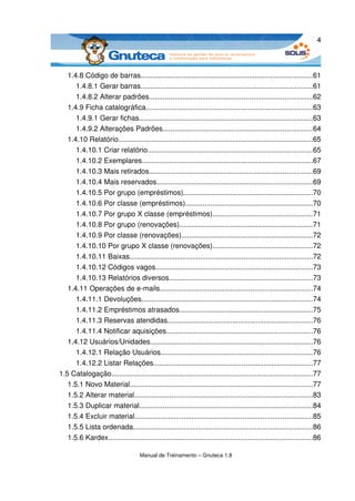 4



   1.4.8 Código de barras.......................................................................................61
      1.4.8.1 Gerar barras.......................................................................................61
      1.4.8.2 Alterar padrões...................................................................................62
   1.4.9 Ficha catalográfica.....................................................................................63
      1.4.9.1 Gerar fichas........................................................................................63
      1.4.9.2 Alterações Padrões............................................................................64
   1.4.10 Relatório...................................................................................................65
      1.4.10.1 Criar relatório....................................................................................65
      1.4.10.2 Exemplares.......................................................................................67
      1.4.10.3 Mais retirados...................................................................................69
      1.4.10.4 Mais reservados...............................................................................69
      1.4.10.5 Por grupo (empréstimos)..................................................................70
      1.4.10.6 Por classe (empréstimos).................................................................70
      1.4.10.7 Por grupo X classe (empréstimos)...................................................71
      1.4.10.8 Por grupo (renovações)....................................................................71
      1.4.10.9 Por classe (renovações)...................................................................72
      1.4.10.10 Por grupo X classe (renovações)...................................................72
      1.4.10.11 Baixas.............................................................................................72
      1.4.10.12 Códigos vagos................................................................................73
      1.4.10.13 Relatórios diversos.........................................................................73
   1.4.11 Operações de e­mails.............................................................................74
      1.4.11.1 Devoluções.......................................................................................74
      1.4.11.2 Empréstimos atrasados....................................................................75
      1.4.11.3 Reservas atendidas..........................................................................76
      1.4.11.4 Notificar aquisições..........................................................................76
   1.4.12 Usuários/Unidades..................................................................................76
      1.4.12.1 Relação Usuários.............................................................................76
      1.4.12.2 Listar Relações.................................................................................77
1.5 Catalogação......................................................................................................77
   1.5.1 Novo Material.............................................................................................77
   1.5.2 Alterar material...........................................................................................83
   1.5.3 Duplicar material........................................................................................84
   1.5.4 Excluir material..........................................................................................85
   1.5.5 Lista ordenada...........................................................................................86
   1.5.6 Kardex........................................................................................................86

                                     Manual de Treinamento – Gnuteca 1.8
 