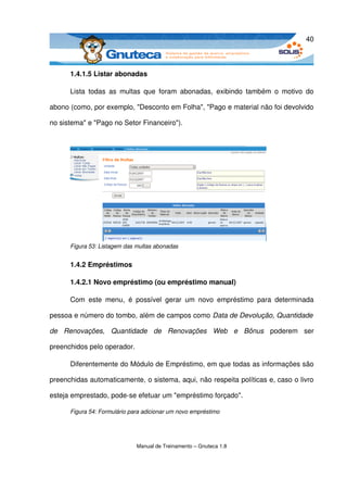 40



      1.4.1.5 Listar abonadas

      Lista   todas   as  multas  que   foram  abonadas,   exibindo   também   o   motivo   do 

abono (como, por exemplo, "Desconto em Folha", "Pago e material não foi devolvido 

no sistema" e "Pago no Setor Financeiro"). 




      Figura 53: Listagem das multas abonadas


      1.4.2 Empréstimos

      1.4.2.1 Novo empréstimo (ou empréstimo manual)

      Com   este   menu,   é   possível   gerar   um   novo   empréstimo   para   determinada 

pessoa e número do tombo, além de campos como Data de Devolução, Quantidade  

de   Renovações,   Quantidade   de   Renovações   Web   e   Bônus  poderem   ser 

preenchidos pelo operador.

      Diferentemente do Módulo de Empréstimo, em que todas as informações são 

preenchidas automaticamente, o sistema, aqui, não respeita políticas e, caso o livro 

esteja emprestado, pode­se efetuar um "empréstimo forçado". 

      Figura 54: Formulário para adicionar um novo empréstimo




                              Manual de Treinamento – Gnuteca 1.8
 