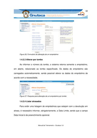 42




       Figura 56: Formulário de alteração de um empréstimo


       1.4.2.3 Alterar por tombo

       Ao informar o número do tombo, o sistema retorna somente o empréstimo, 

em   aberto,   relacionado   ao   tombo   especificado.   Os   dados   do   empréstimo   são 

carregados  automaticamente,   sendo   possível   alterar os  dados  do  empréstimo  de 

acordo com a necessidade. 




       Figura 57: Pesquisa para alteração de um empréstimo por tombo


       1.4.2.4 Listar atrasados

       Para exibir uma listagem de empréstimos que estejam com a devolução em 

atraso, é necessário informar, obrigatoriamente, a Data Limite, sendo que o campo 

Data Inicial é de preenchimento opcional. 




                               Manual de Treinamento – Gnuteca 1.8
 