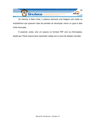 43



      Ao informar a Data Limite, o sistema retornará uma listagem com todos os 

empréstimos que possuem data de previsão de devolução  menor ou igual  à data 

limite informada. 

      É   possível,   ainda,   criar   um   arquivo   no   formato   PDF   com   as   informações, 

desde que "Gerar arquivo para impressão" esteja com a caixa de seleção marcada. 




                               Manual de Treinamento – Gnuteca 1.8
 