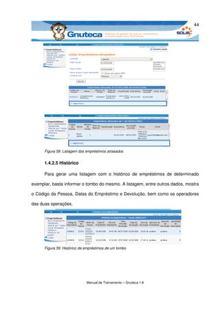 44




      Figura 58: Listagem dos empréstimos atrasados


      1.4.2.5 Histórico

      Para   gerar   uma   listagem   com   o   histórico   de   empréstimos   de   determinado 

exemplar, basta informar o tombo do mesmo. A listagem, entre outros dados, mostra 

o Código da Pessoa, Datas do Empréstimo e Devolução, bem como os operadores 

das duas operações.




      Figura 59: Histórico de empréstimos de um tombo




                              Manual de Treinamento – Gnuteca 1.8
 