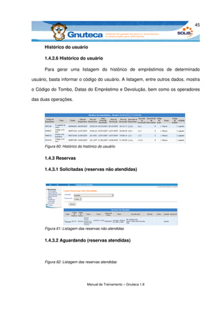 45



      Histórico do usuário

      1.4.2.6 Histórico do usuário

      Para   gerar   uma   listagem   do   histórico   de   empréstimos   de   determinado 

usuário, basta informar o código do usuário. A listagem, entre outros dados, mostra 

o Código do Tombo, Datas do Empréstimo e Devolução, bem como os operadores 

das duas operações.




      Figura 60: Histórico do histórico do usuário


      1.4.3 Reservas

      1.4.3.1 Solicitadas (reservas não atendidas)




      Figura 61: Listagem das reservas não atendidas


      1.4.3.2 Aguardando (reservas atendidas)



      Figura 62: Listagem das reservas atendidas




                                Manual de Treinamento – Gnuteca 1.8
 