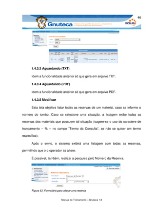46




       1.4.3.3 Aguardando (TXT)

       Idem a funcionalidade anterior só que gera em arquivo TXT.

       1.4.3.4 Aguardando (PDF)

       Idem a funcionalidade anterior só que gera em arquivo PDF.

       1.4.3.5 Modificar

       Esta tela objetiva listar todas as reservas de um material, caso se informe o 

número   do   tombo.   Caso   se   selecione   uma   situação,   a   listagem   exibe   todas   as 

reservas dos materiais que possuem tal situação (sugere­se o uso do caractere de 

truncamento  ­­  %  ­­ no campo "Termo da Consulta”, se não se quiser um termo 

específico).

       Após   o   envio,   o   sistema   exibirá   uma   listagem   com   todas   as   reservas, 

permitindo que o o operador as altere. 

       É possível, também, realizar a pesquisa pelo Número da Reserva. 




       Figura 63: Formulário para alterar uma reserva


                                Manual de Treinamento – Gnuteca 1.8
 