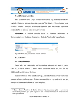 47



         1.4.3.6 Cancelar vencidas

         Esta opção tem como função cancelar as reservas cujo prazo de retirada foi 

expirado. O sistema altera o status das reservas "Atendidas" e "Comunicadas" para 

o  status  "Vencida",   tornando   o   exemplar   disponível   para   empréstimo   à   próxima 

pessoa da fila de reservas (caso possua reservas). 

         Importante:   o   sistema   cancela   todas   as   reservas   "Atendidas"   e 

"Comunicadas" em relação ao dia anterior à "Data de Atualização" especificada.




         Figura 64: Formulário para cancelar reservas vencidas


         1.4.4 Usuários

         1.4.4.1 Nova pessoa

         Nesta   tela,   são   cadastradas   as   informações   referentes   ao   usuário,   como 

CPF,   RG,   e­mail   e   telefone.   A   senha   não   é   cadastrada   nesta   tela,   mas   sim   no 

Módulo de Empréstimos do Gnuteca. 

         Caso a instituição utilize o software Sagu1, os cadastros devem ser realizados 

naquele software, de forma que o Gnuteca apenas utilize­os ­­ procedimento que faz 

com que os sistemas trabalhem de forma integrada.



1 O   Sagu   ­   Sistema   Acadêmico   de   Gestão   Unificada   (http://sagu.solis.coop.br)   ­   é   um   sistema 
  desenvolvido   pela  Solis,   que   agiliza   e   gerencia   todo   o   relacionamento  de   um   aluno  com   uma 
  instituição de ensino.

                                      Manual de Treinamento – Gnuteca 1.8
 