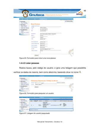 48




      Figura 65: Formulário para incluir uma nova pessoa


      1.4.4.2 Listar pessoas

      Realiza busca, pelo código do usuário, e gera uma listagem que possibilita 

verificar os dados do mesmo, bem como alterá­los, bastando clicar no ícone  .




      Figura 66: Formulário para pesquisar um usuário




      Figura 67: Listagem do usuário pesquisado




                               Manual de Treinamento – Gnuteca 1.8
 