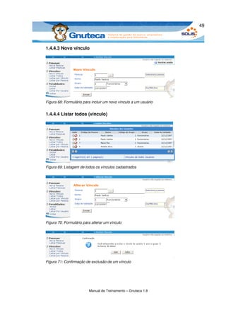 49



1.4.4.3 Novo vínculo




Figura 68: Formulário para incluir um novo vínculo a um usuário


1.4.4.4 Listar todos (vínculo)




Figura 69: Listagem de todos os vínculos cadastrados




Figura 70: Formulário para alterar um vínculo




Figura 71: Confirmação de exclusão de um vínculo




                         Manual de Treinamento – Gnuteca 1.8
 