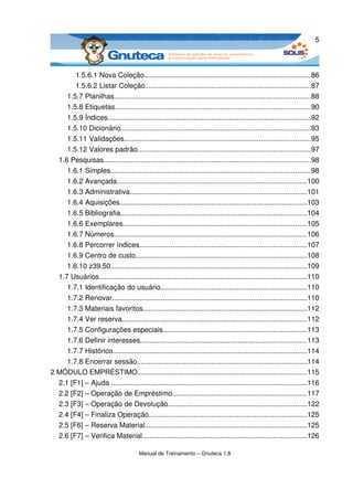 5



        1.5.6.1 Nova Coleção.....................................................................................86
        1.5.6.2 Listar Coleção.....................................................................................87
     1.5.7 Planilhas....................................................................................................88
     1.5.8 Etiquetas....................................................................................................90
     1.5.9 Índices........................................................................................................92
     1.5.10 Dicionário.................................................................................................93
     1.5.11 Validações...............................................................................................95
     1.5.12 Valores padrão........................................................................................97
  1.6 Pesquisas..........................................................................................................98
     1.6.1 Simples......................................................................................................98
     1.6.2 Avançada.................................................................................................100
     1.6.3 Administrativa..........................................................................................101
     1.6.4 Aquisições................................................................................................103
     1.6.5 Bibliografia...............................................................................................104
     1.6.6 Exemplares..............................................................................................105
     1.6.7 Números..................................................................................................106
     1.6.8 Percorrer índices.....................................................................................107
     1.6.9 Centro de custo.......................................................................................108
     1.6.10 z39.50....................................................................................................109
  1.7 Usuários..........................................................................................................110
     1.7.1 Identificação do usuário...........................................................................110
     1.7.2 Renovar...................................................................................................110
     1.7.3 Materiais favoritos....................................................................................112
     1.7.4 Ver reserva..............................................................................................112
     1.7.5 Configurações especiais.........................................................................113
     1.7.6 Definir interesses.....................................................................................113
     1.7.7 Histórico...................................................................................................114
     1.7.8 Encerrar sessão.......................................................................................114
2 MÓDULO EMPRÉSTIMO......................................................................................115
  2.1 [F1] – Ajuda ....................................................................................................116
  2.2 [F2] – Operação de Empréstimo.....................................................................117
  2.3 [F3] – Operação de Devolução.......................................................................122
  2.4 [F4] – Finaliza Operação.................................................................................125
  2.5 [F6] – Reserva Material...................................................................................125
  2.6 [F7] – Verifica Material....................................................................................126

                                        Manual de Treinamento – Gnuteca 1.8
 