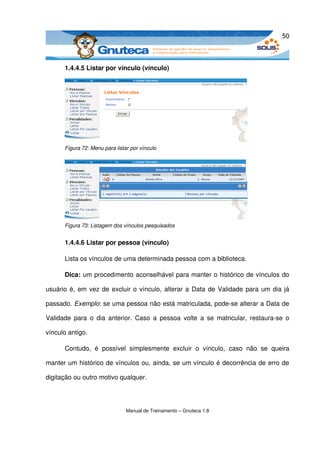 50



       1.4.4.5 Listar por vínculo (vínculo)




       Figura 72: Menu para listar por vínculo




       Figura 73: Listagem dos vínculos pesquisados


       1.4.4.6 Listar por pessoa (vínculo)

       Lista os vínculos de uma determinada pessoa com a biblioteca. 

       Dica: um procedimento aconselhável para manter o histórico de vínculos do 

usuário é, em vez de excluir o vínculo, alterar a Data de Validade para um dia já 

passado. Exemplo: se uma pessoa não está matriculada, pode­se alterar a Data de 

Validade   para o  dia  anterior. Caso  a  pessoa  volte  a  se  matricular, restaura­se  o 

vínculo antigo.

       Contudo,   é   possível   simplesmente   excluir   o   vínculo,   caso   não   se   queira 

manter um histórico de vínculos ou, ainda, se um vínculo é decorrência de erro de 

digitação ou outro motivo qualquer.




                                 Manual de Treinamento – Gnuteca 1.8
 
