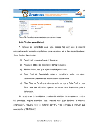 51




       Figura 74: Formulário para pesquisar um vínculo por pessoa


       1.4.4.7 Incluir (penalidades)

       A   inclusão   de   penalidade   para   uma   pessoa   faz   com   que   o   sistema 

automaticamente bloqueie empréstimos para a mesma, até a data especificada em 

"Data Final da Penalidade". 

        h)   Para incluir uma penalidade, informa­se:

        a)   Pessoa: o código da pessoa que será penalizada;

        b)   Motivo: motivo pelo qual a pessoa será penalizada;

        c)   Data   Final   da   Penalidade:  caso   a   penalidade   tenha   um   prazo 

             determinado, preenche­se o campo com a data­limite;

        d)   Hora Final da Penalidade:  da mesma forma que a Data Final, a Hora 

             Final   deve   ser   informada   apenas   se   houver   uma   hora­limite   para   a 

             penalidade.

       As penalidades podem ocorrer por diversos motivos, dependendo da política 

da   biblioteca.   Alguns   exemplos   são:   "Pessoa   não   quer   devolver   o   material 

emprestado",   "Deverá   repor   o   material   '66448'",   "Não   entregou   o   manual   que 

acompanha o 'CD­55063'". 




                               Manual de Treinamento – Gnuteca 1.8
 