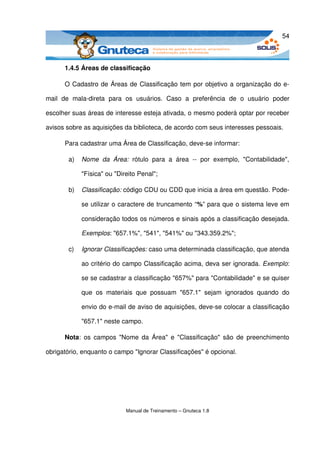 54



       1.4.5 Áreas de classificação

       O Cadastro de Áreas de Classificação tem por objetivo a organização do e­

mail   de   mala­direta   para   os   usuários.   Caso   a   preferência   de   o   usuário   poder 

escolher suas áreas de interesse esteja ativada, o mesmo poderá optar por receber 

avisos sobre as aquisições da biblioteca, de acordo com seus interesses pessoais.

       Para cadastrar uma Área de Classificação, deve­se informar:

         a)   Nome   da   Área:  rótulo   para   a   área   ­­   por   exemplo,   "Contabilidade", 

              "Física" ou "Direito Penal";

         b)   Classificação: código CDU ou CDD que inicia a área em questão. Pode­

              se utilizar o caractere de truncamento “%” para que o sistema leve em 

              consideração todos os números e sinais após a classificação desejada. 

              Exemplos: "657.1%", "541", "541%" ou "343.359.2%";

         c)   Ignorar Classificações: caso uma determinada classificação, que atenda 

              ao critério do campo Classificação acima, deva ser ignorada. Exemplo: 

              se se cadastrar a classificação "657%" para "Contabilidade" e se quiser 

              que   os   materiais   que   possuam   "657.1"   sejam   ignorados   quando   do 

              envio do e­mail de aviso de aquisições, deve­se colocar a classificação 

              "657.1" neste campo.

       Nota: os campos "Nome da Área" e "Classificação" são de preenchimento 

obrigatório, enquanto o campo "Ignorar Classificações" é opcional. 




                                Manual de Treinamento – Gnuteca 1.8
 