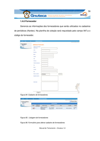 56



      1.4.6 Fornecedor

      Gerencia as informações dos fornecedores que serão utilizados no cadastros 

de periódicos (Kardex). Na planilha de coleção será requisitado pelo campo 947.a o 

código do fornecedor.




      Figura 84: Cadastro de fornecedores.




      Figura 85:  Listagem de fornecedores

      Figura 86: Formulário para alterar cadastro de fornecedores


                               Manual de Treinamento – Gnuteca 1.8
 
