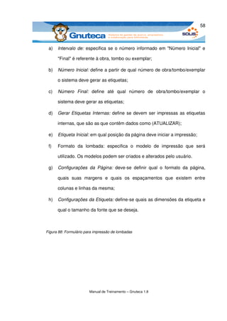 58



 a)   Intervalo de:  especifica se o número informado em "Número Inicial" e 

      "Final" é referente à obra, tombo ou exemplar;

 b)   Número Inicial: define a partir de qual número de obra/tombo/exemplar 

      o sistema deve gerar as etiquetas;

 c)   Número   Final:  define   até   qual   número   de   obra/tombo/exemplar   o 

      sistema deve gerar as etiquetas;

 d)   Gerar Etiquetas Internas:  define se devem ser impressas as etiquetas 

      internas, que são as que contêm dados como (ATUALIZAR);

 e)   Etiqueta Inicial: em qual posição da página deve iniciar a impressão;

 f)   Formato   da   lombada:   especifica   o   modelo   de   impressão   que   será 

      utilizado. Os modelos podem ser criados e alterados pelo usuário.

 g)   Configurações   da   Página:  deve­se   definir   qual   o   formato   da   página, 

      quais   suas   margens   e   quais   os   espaçamentos   que   existem   entre 

      colunas e linhas da mesma;

 h)   Configurações da Etiqueta: define­se quais as dimensões da etiqueta e 

      qual o tamanho da fonte que se deseja.



Figura 88: Formulário para impressão de lombadas




                        Manual de Treinamento – Gnuteca 1.8
 