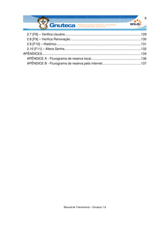 6



  2.7 [F8] – Verifica Usuário....................................................................................129
  2.8 [F9] – Verifica Renovação...............................................................................130
  2.9 [F10] – Histórico..............................................................................................131
  2.10 [F11] – Altera Senha.....................................................................................132
APÊNDICES..............................................................................................................134
  APÊNDICE A ­ Fluxograma de reserva local.......................................................136
  APÊNDICE B ­ Fluxograma de reserva pela internet...........................................137




                                        Manual de Treinamento – Gnuteca 1.8
 