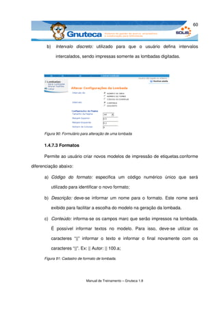 60



       b)     Intervalo   discreto:  utilizado   para   que   o   usuário   defina   intervalos 

              intercalados, sendo impressas somente as lombadas digitadas.




      Figura 90: Formulário para alteração de uma lombada


      1.4.7.3 Formatos

      Permite ao usuário criar novos modelos de impressão de etiquetas.conforme 

diferenciação abaixo: 

      a) Código   do   formato:  especifica   um   código   numérico   único   que   será 

            utilizado para identificar o novo formato;

      b) Descrição:  deve­se  informar um nome  para  o  formato.  Este  nome será 

            exibido para facilitar a escolha do modelo na geração da lombada.

      c) Conteúdo: informa­se os campos marc que serão impressos na lombada. 

            É   possível   informar   textos   no   modelo.   Para   isso,   deve­se   utilizar   os 

            caracteres   “||”   informar   o   texto   e   informar   o   final   novamente   com   os 

            caracteres “||”. Ex: || Autor: || 100.a;

      Figura 91: Cadastro de formato de lombada.




                                 Manual de Treinamento – Gnuteca 1.8
 